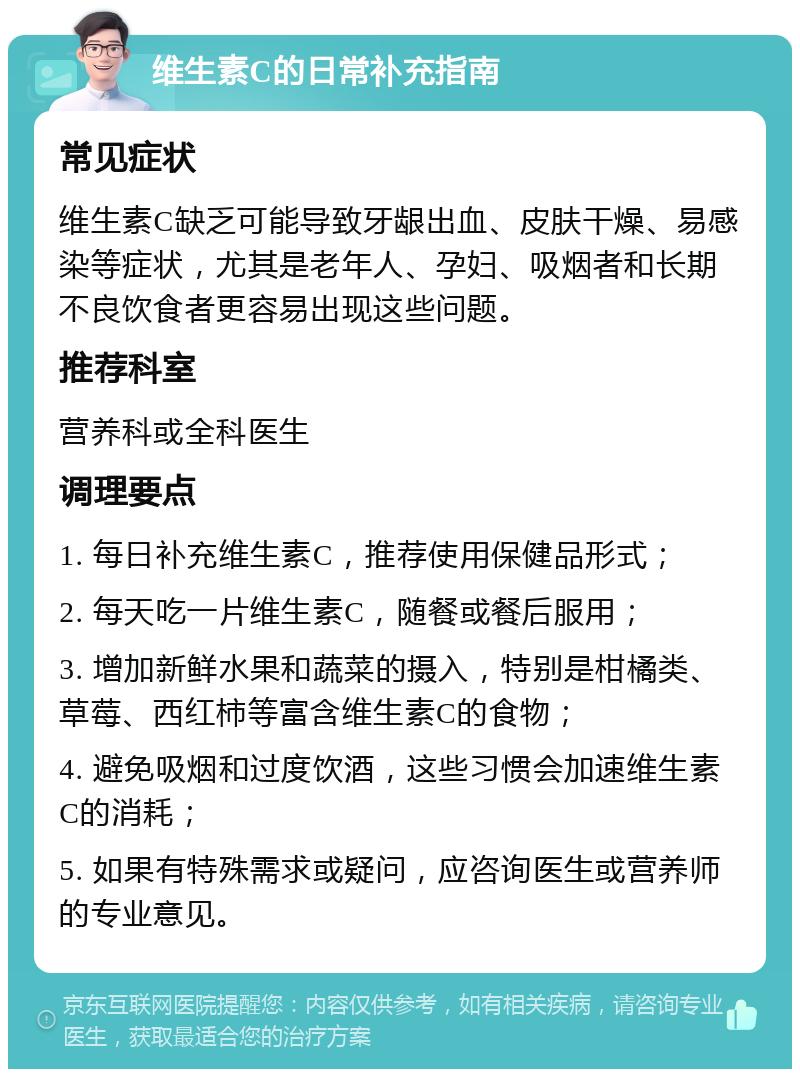 维生素C的日常补充指南 常见症状 维生素C缺乏可能导致牙龈出血、皮肤干燥、易感染等症状，尤其是老年人、孕妇、吸烟者和长期不良饮食者更容易出现这些问题。 推荐科室 营养科或全科医生 调理要点 1. 每日补充维生素C，推荐使用保健品形式； 2. 每天吃一片维生素C，随餐或餐后服用； 3. 增加新鲜水果和蔬菜的摄入，特别是柑橘类、草莓、西红柿等富含维生素C的食物； 4. 避免吸烟和过度饮酒，这些习惯会加速维生素C的消耗； 5. 如果有特殊需求或疑问，应咨询医生或营养师的专业意见。