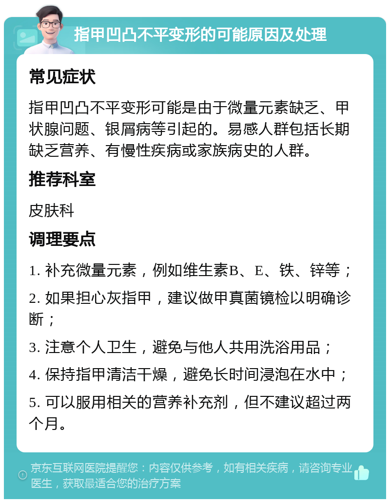 指甲凹凸不平变形的可能原因及处理 常见症状 指甲凹凸不平变形可能是由于微量元素缺乏、甲状腺问题、银屑病等引起的。易感人群包括长期缺乏营养、有慢性疾病或家族病史的人群。 推荐科室 皮肤科 调理要点 1. 补充微量元素，例如维生素B、E、铁、锌等； 2. 如果担心灰指甲，建议做甲真菌镜检以明确诊断； 3. 注意个人卫生，避免与他人共用洗浴用品； 4. 保持指甲清洁干燥，避免长时间浸泡在水中； 5. 可以服用相关的营养补充剂，但不建议超过两个月。