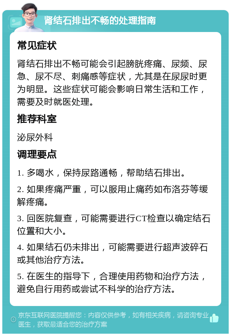 肾结石排出不畅的处理指南 常见症状 肾结石排出不畅可能会引起膀胱疼痛、尿频、尿急、尿不尽、刺痛感等症状，尤其是在尿尿时更为明显。这些症状可能会影响日常生活和工作，需要及时就医处理。 推荐科室 泌尿外科 调理要点 1. 多喝水，保持尿路通畅，帮助结石排出。 2. 如果疼痛严重，可以服用止痛药如布洛芬等缓解疼痛。 3. 回医院复查，可能需要进行CT检查以确定结石位置和大小。 4. 如果结石仍未排出，可能需要进行超声波碎石或其他治疗方法。 5. 在医生的指导下，合理使用药物和治疗方法，避免自行用药或尝试不科学的治疗方法。