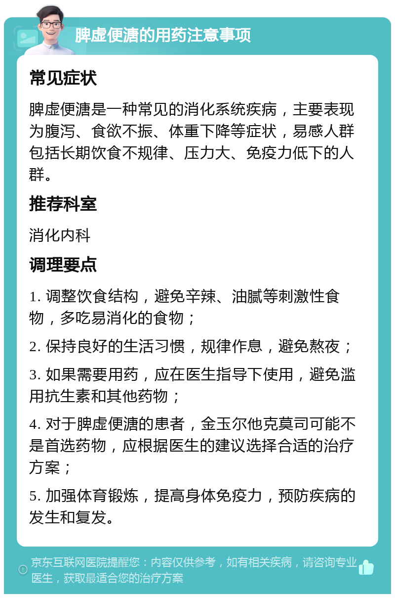 脾虚便溏的用药注意事项 常见症状 脾虚便溏是一种常见的消化系统疾病，主要表现为腹泻、食欲不振、体重下降等症状，易感人群包括长期饮食不规律、压力大、免疫力低下的人群。 推荐科室 消化内科 调理要点 1. 调整饮食结构，避免辛辣、油腻等刺激性食物，多吃易消化的食物； 2. 保持良好的生活习惯，规律作息，避免熬夜； 3. 如果需要用药，应在医生指导下使用，避免滥用抗生素和其他药物； 4. 对于脾虚便溏的患者，金玉尔他克莫司可能不是首选药物，应根据医生的建议选择合适的治疗方案； 5. 加强体育锻炼，提高身体免疫力，预防疾病的发生和复发。