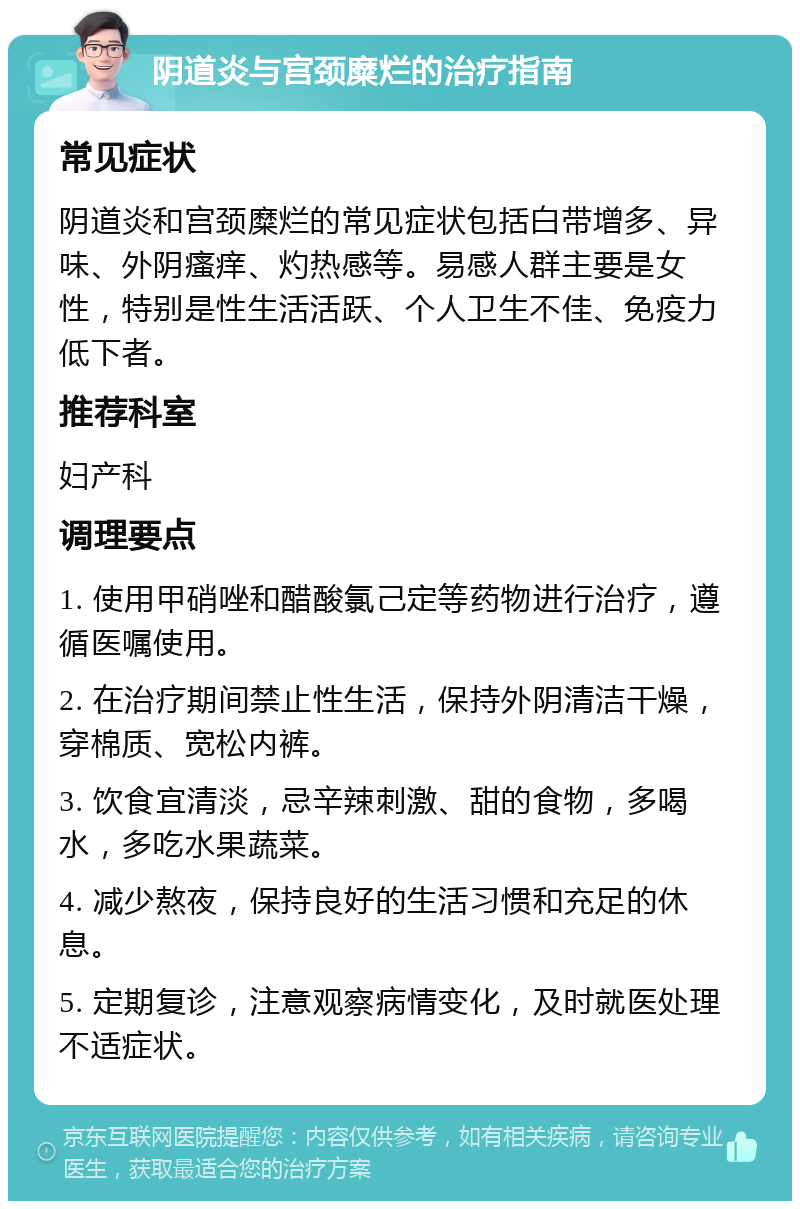 阴道炎与宫颈糜烂的治疗指南 常见症状 阴道炎和宫颈糜烂的常见症状包括白带增多、异味、外阴瘙痒、灼热感等。易感人群主要是女性，特别是性生活活跃、个人卫生不佳、免疫力低下者。 推荐科室 妇产科 调理要点 1. 使用甲硝唑和醋酸氯己定等药物进行治疗，遵循医嘱使用。 2. 在治疗期间禁止性生活，保持外阴清洁干燥，穿棉质、宽松内裤。 3. 饮食宜清淡，忌辛辣刺激、甜的食物，多喝水，多吃水果蔬菜。 4. 减少熬夜，保持良好的生活习惯和充足的休息。 5. 定期复诊，注意观察病情变化，及时就医处理不适症状。