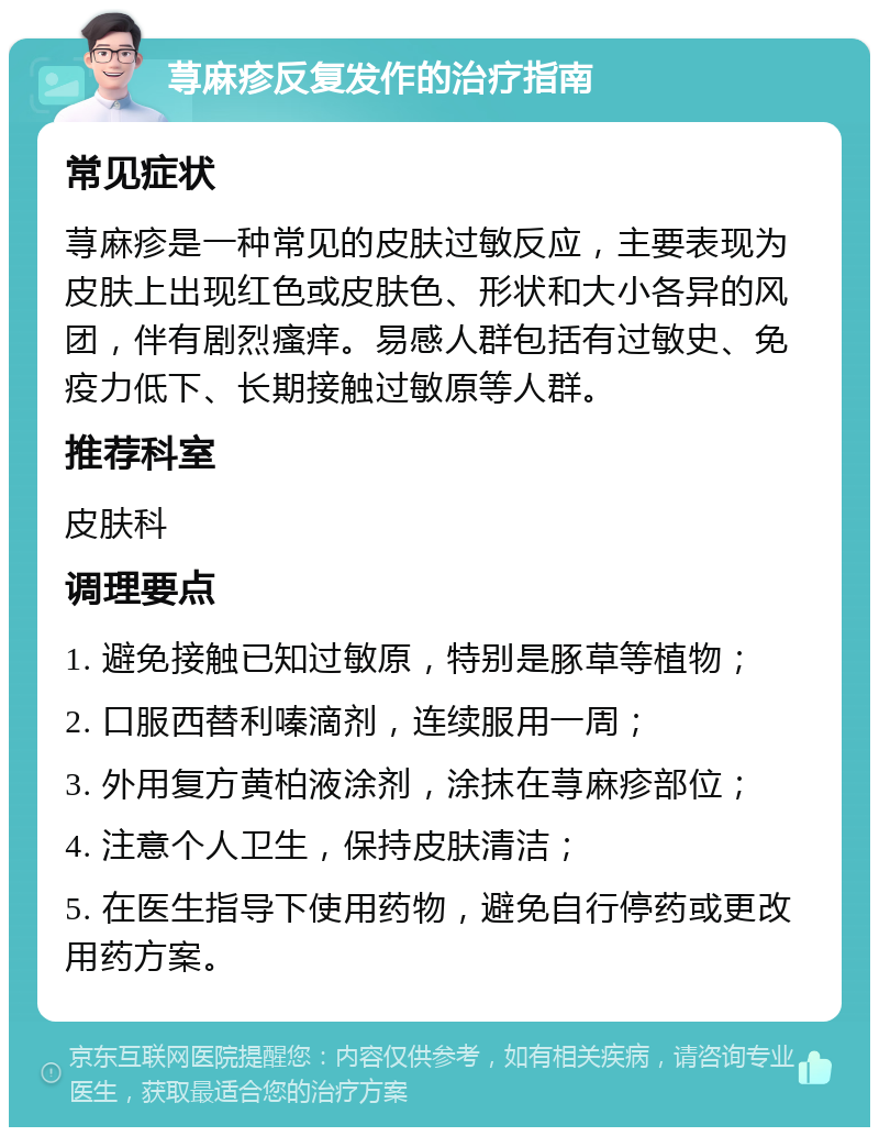 荨麻疹反复发作的治疗指南 常见症状 荨麻疹是一种常见的皮肤过敏反应，主要表现为皮肤上出现红色或皮肤色、形状和大小各异的风团，伴有剧烈瘙痒。易感人群包括有过敏史、免疫力低下、长期接触过敏原等人群。 推荐科室 皮肤科 调理要点 1. 避免接触已知过敏原，特别是豚草等植物； 2. 口服西替利嗪滴剂，连续服用一周； 3. 外用复方黄柏液涂剂，涂抹在荨麻疹部位； 4. 注意个人卫生，保持皮肤清洁； 5. 在医生指导下使用药物，避免自行停药或更改用药方案。