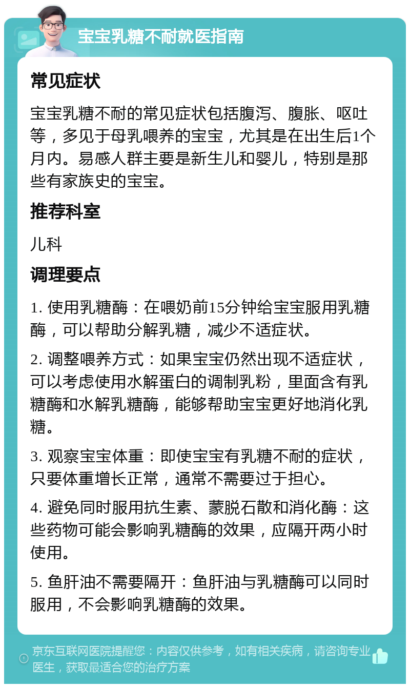 宝宝乳糖不耐就医指南 常见症状 宝宝乳糖不耐的常见症状包括腹泻、腹胀、呕吐等，多见于母乳喂养的宝宝，尤其是在出生后1个月内。易感人群主要是新生儿和婴儿，特别是那些有家族史的宝宝。 推荐科室 儿科 调理要点 1. 使用乳糖酶：在喂奶前15分钟给宝宝服用乳糖酶，可以帮助分解乳糖，减少不适症状。 2. 调整喂养方式：如果宝宝仍然出现不适症状，可以考虑使用水解蛋白的调制乳粉，里面含有乳糖酶和水解乳糖酶，能够帮助宝宝更好地消化乳糖。 3. 观察宝宝体重：即使宝宝有乳糖不耐的症状，只要体重增长正常，通常不需要过于担心。 4. 避免同时服用抗生素、蒙脱石散和消化酶：这些药物可能会影响乳糖酶的效果，应隔开两小时使用。 5. 鱼肝油不需要隔开：鱼肝油与乳糖酶可以同时服用，不会影响乳糖酶的效果。