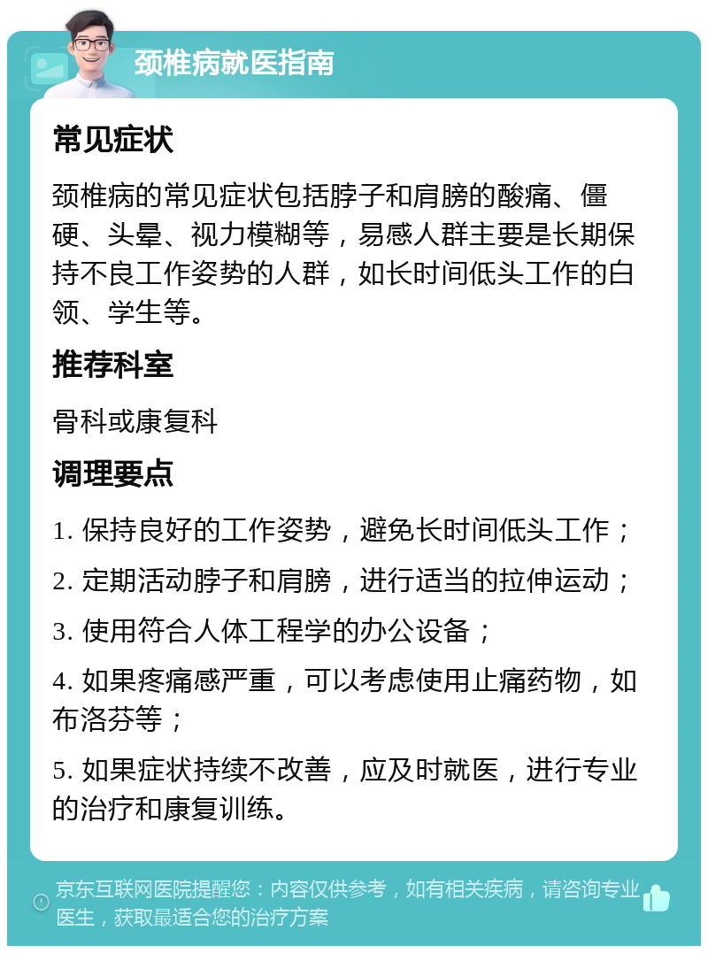 颈椎病就医指南 常见症状 颈椎病的常见症状包括脖子和肩膀的酸痛、僵硬、头晕、视力模糊等，易感人群主要是长期保持不良工作姿势的人群，如长时间低头工作的白领、学生等。 推荐科室 骨科或康复科 调理要点 1. 保持良好的工作姿势，避免长时间低头工作； 2. 定期活动脖子和肩膀，进行适当的拉伸运动； 3. 使用符合人体工程学的办公设备； 4. 如果疼痛感严重，可以考虑使用止痛药物，如布洛芬等； 5. 如果症状持续不改善，应及时就医，进行专业的治疗和康复训练。