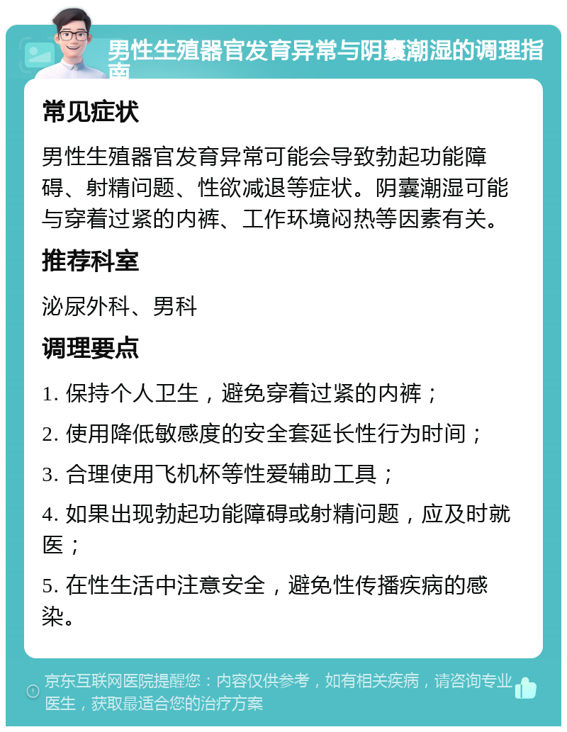 男性生殖器官发育异常与阴囊潮湿的调理指南 常见症状 男性生殖器官发育异常可能会导致勃起功能障碍、射精问题、性欲减退等症状。阴囊潮湿可能与穿着过紧的内裤、工作环境闷热等因素有关。 推荐科室 泌尿外科、男科 调理要点 1. 保持个人卫生，避免穿着过紧的内裤； 2. 使用降低敏感度的安全套延长性行为时间； 3. 合理使用飞机杯等性爱辅助工具； 4. 如果出现勃起功能障碍或射精问题，应及时就医； 5. 在性生活中注意安全，避免性传播疾病的感染。