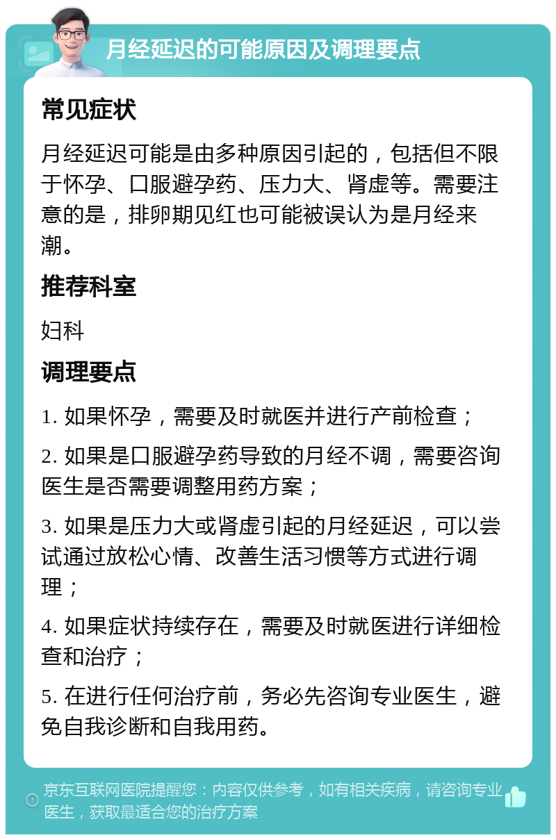 月经延迟的可能原因及调理要点 常见症状 月经延迟可能是由多种原因引起的，包括但不限于怀孕、口服避孕药、压力大、肾虚等。需要注意的是，排卵期见红也可能被误认为是月经来潮。 推荐科室 妇科 调理要点 1. 如果怀孕，需要及时就医并进行产前检查； 2. 如果是口服避孕药导致的月经不调，需要咨询医生是否需要调整用药方案； 3. 如果是压力大或肾虚引起的月经延迟，可以尝试通过放松心情、改善生活习惯等方式进行调理； 4. 如果症状持续存在，需要及时就医进行详细检查和治疗； 5. 在进行任何治疗前，务必先咨询专业医生，避免自我诊断和自我用药。