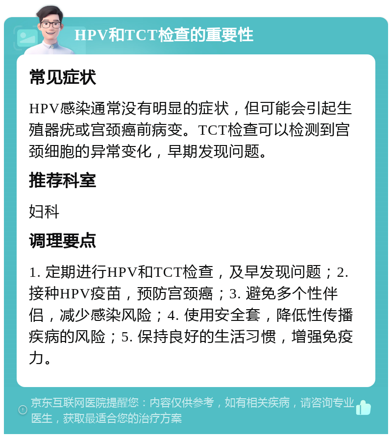 HPV和TCT检查的重要性 常见症状 HPV感染通常没有明显的症状，但可能会引起生殖器疣或宫颈癌前病变。TCT检查可以检测到宫颈细胞的异常变化，早期发现问题。 推荐科室 妇科 调理要点 1. 定期进行HPV和TCT检查，及早发现问题；2. 接种HPV疫苗，预防宫颈癌；3. 避免多个性伴侣，减少感染风险；4. 使用安全套，降低性传播疾病的风险；5. 保持良好的生活习惯，增强免疫力。