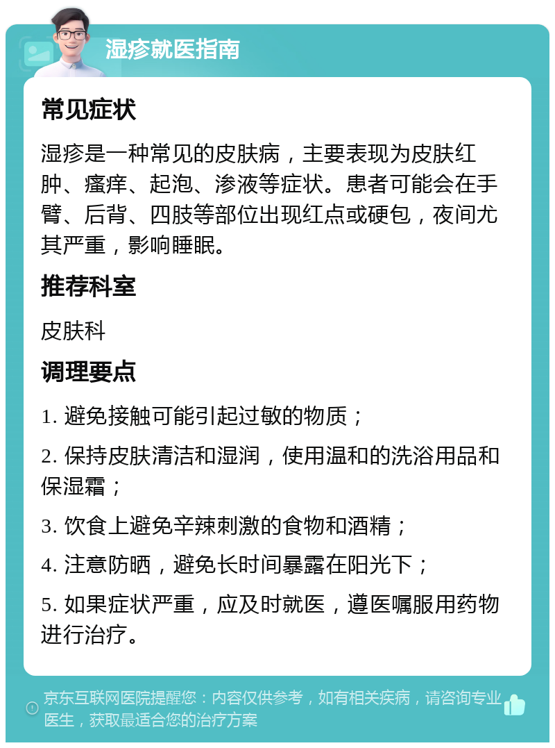 湿疹就医指南 常见症状 湿疹是一种常见的皮肤病，主要表现为皮肤红肿、瘙痒、起泡、渗液等症状。患者可能会在手臂、后背、四肢等部位出现红点或硬包，夜间尤其严重，影响睡眠。 推荐科室 皮肤科 调理要点 1. 避免接触可能引起过敏的物质； 2. 保持皮肤清洁和湿润，使用温和的洗浴用品和保湿霜； 3. 饮食上避免辛辣刺激的食物和酒精； 4. 注意防晒，避免长时间暴露在阳光下； 5. 如果症状严重，应及时就医，遵医嘱服用药物进行治疗。