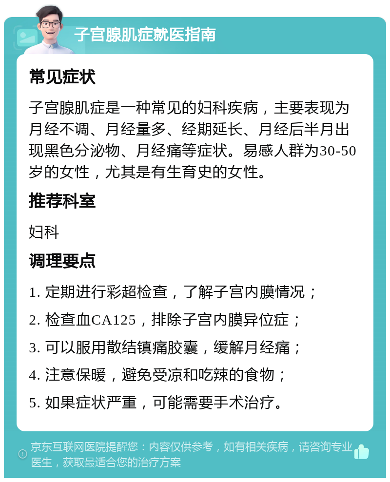 子宫腺肌症就医指南 常见症状 子宫腺肌症是一种常见的妇科疾病，主要表现为月经不调、月经量多、经期延长、月经后半月出现黑色分泌物、月经痛等症状。易感人群为30-50岁的女性，尤其是有生育史的女性。 推荐科室 妇科 调理要点 1. 定期进行彩超检查，了解子宫内膜情况； 2. 检查血CA125，排除子宫内膜异位症； 3. 可以服用散结镇痛胶囊，缓解月经痛； 4. 注意保暖，避免受凉和吃辣的食物； 5. 如果症状严重，可能需要手术治疗。