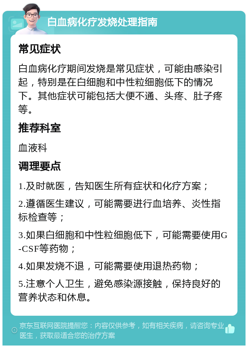 白血病化疗发烧处理指南 常见症状 白血病化疗期间发烧是常见症状，可能由感染引起，特别是在白细胞和中性粒细胞低下的情况下。其他症状可能包括大便不通、头疼、肚子疼等。 推荐科室 血液科 调理要点 1.及时就医，告知医生所有症状和化疗方案； 2.遵循医生建议，可能需要进行血培养、炎性指标检查等； 3.如果白细胞和中性粒细胞低下，可能需要使用G-CSF等药物； 4.如果发烧不退，可能需要使用退热药物； 5.注意个人卫生，避免感染源接触，保持良好的营养状态和休息。