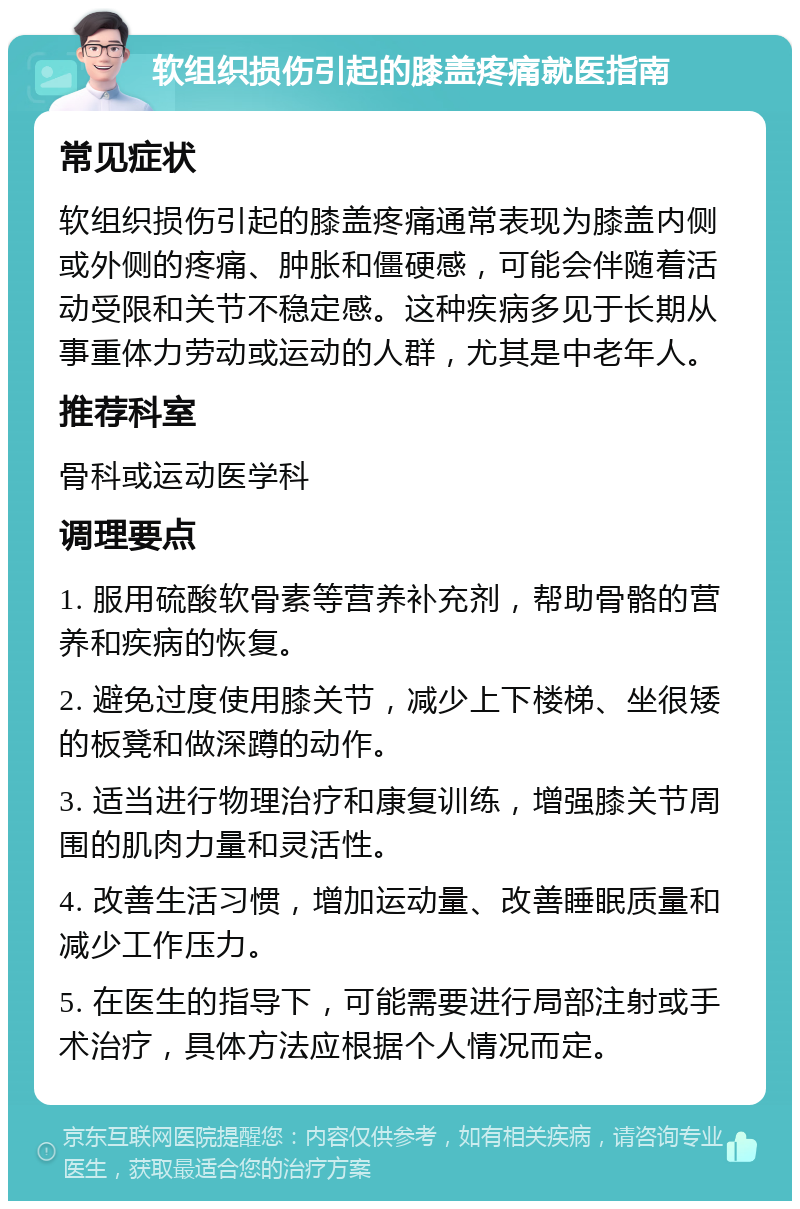 软组织损伤引起的膝盖疼痛就医指南 常见症状 软组织损伤引起的膝盖疼痛通常表现为膝盖内侧或外侧的疼痛、肿胀和僵硬感，可能会伴随着活动受限和关节不稳定感。这种疾病多见于长期从事重体力劳动或运动的人群，尤其是中老年人。 推荐科室 骨科或运动医学科 调理要点 1. 服用硫酸软骨素等营养补充剂，帮助骨骼的营养和疾病的恢复。 2. 避免过度使用膝关节，减少上下楼梯、坐很矮的板凳和做深蹲的动作。 3. 适当进行物理治疗和康复训练，增强膝关节周围的肌肉力量和灵活性。 4. 改善生活习惯，增加运动量、改善睡眠质量和减少工作压力。 5. 在医生的指导下，可能需要进行局部注射或手术治疗，具体方法应根据个人情况而定。