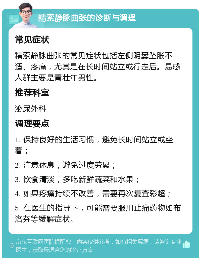 精索静脉曲张的诊断与调理 常见症状 精索静脉曲张的常见症状包括左侧阴囊坠胀不适、疼痛，尤其是在长时间站立或行走后。易感人群主要是青壮年男性。 推荐科室 泌尿外科 调理要点 1. 保持良好的生活习惯，避免长时间站立或坐着； 2. 注意休息，避免过度劳累； 3. 饮食清淡，多吃新鲜蔬菜和水果； 4. 如果疼痛持续不改善，需要再次复查彩超； 5. 在医生的指导下，可能需要服用止痛药物如布洛芬等缓解症状。