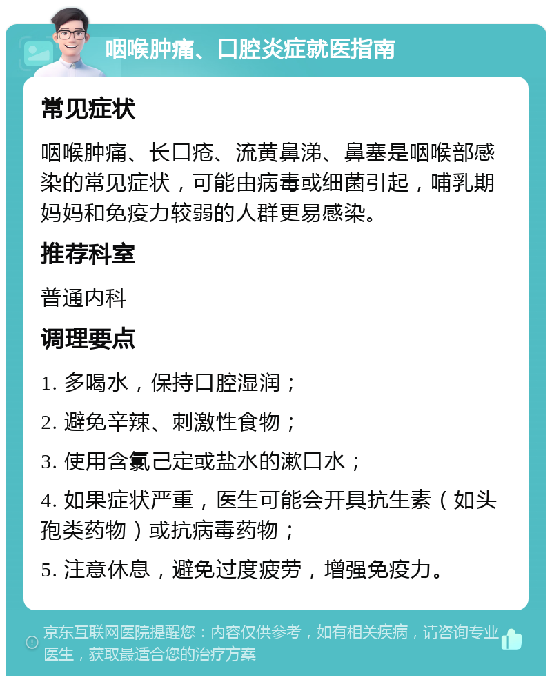 咽喉肿痛、口腔炎症就医指南 常见症状 咽喉肿痛、长口疮、流黄鼻涕、鼻塞是咽喉部感染的常见症状，可能由病毒或细菌引起，哺乳期妈妈和免疫力较弱的人群更易感染。 推荐科室 普通内科 调理要点 1. 多喝水，保持口腔湿润； 2. 避免辛辣、刺激性食物； 3. 使用含氯己定或盐水的漱口水； 4. 如果症状严重，医生可能会开具抗生素（如头孢类药物）或抗病毒药物； 5. 注意休息，避免过度疲劳，增强免疫力。