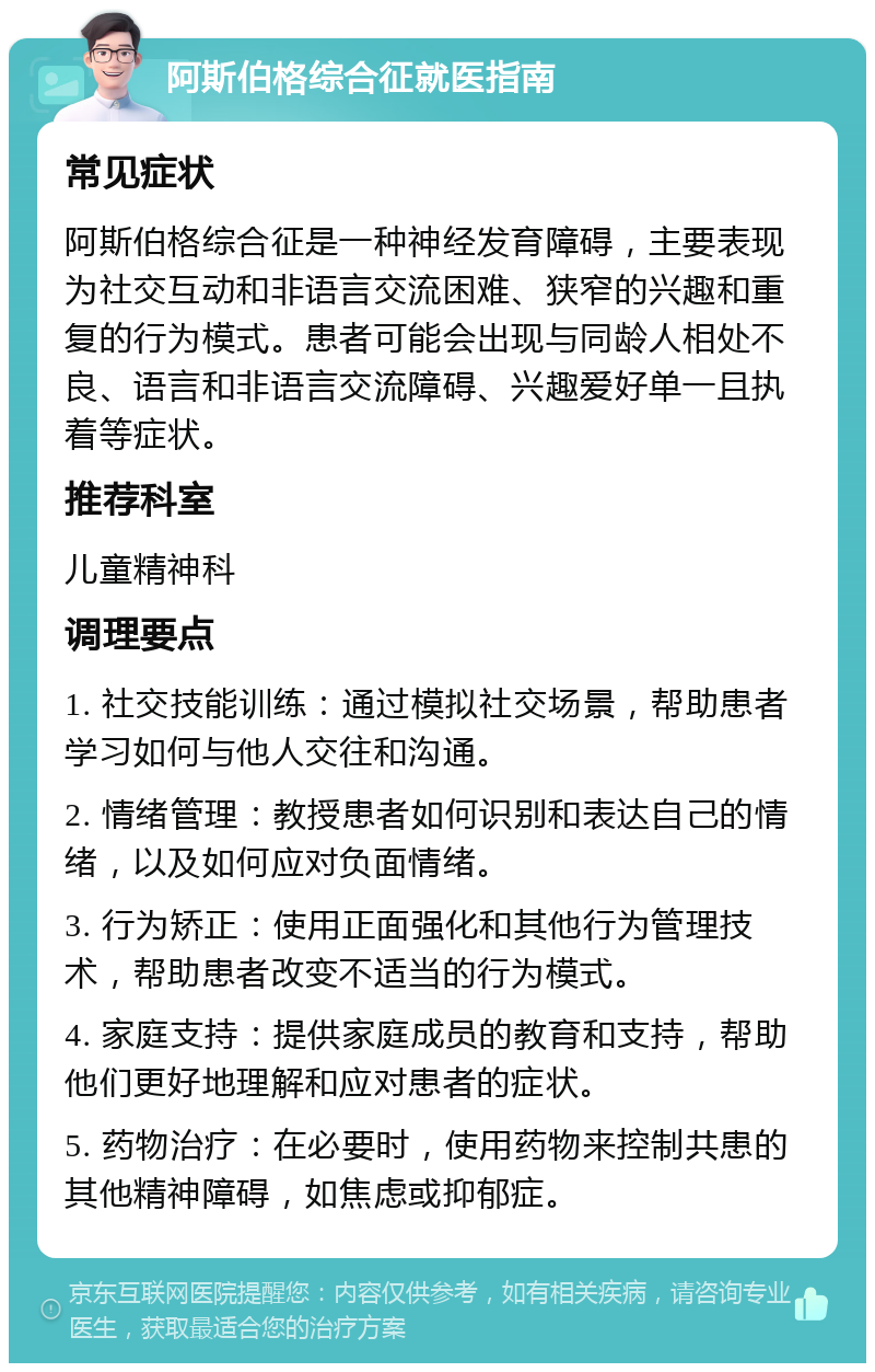 阿斯伯格综合征就医指南 常见症状 阿斯伯格综合征是一种神经发育障碍，主要表现为社交互动和非语言交流困难、狭窄的兴趣和重复的行为模式。患者可能会出现与同龄人相处不良、语言和非语言交流障碍、兴趣爱好单一且执着等症状。 推荐科室 儿童精神科 调理要点 1. 社交技能训练：通过模拟社交场景，帮助患者学习如何与他人交往和沟通。 2. 情绪管理：教授患者如何识别和表达自己的情绪，以及如何应对负面情绪。 3. 行为矫正：使用正面强化和其他行为管理技术，帮助患者改变不适当的行为模式。 4. 家庭支持：提供家庭成员的教育和支持，帮助他们更好地理解和应对患者的症状。 5. 药物治疗：在必要时，使用药物来控制共患的其他精神障碍，如焦虑或抑郁症。