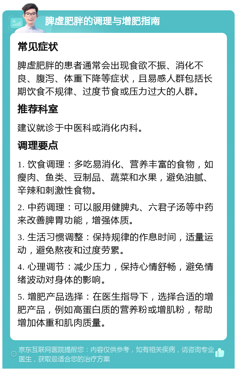 脾虚肥胖的调理与增肥指南 常见症状 脾虚肥胖的患者通常会出现食欲不振、消化不良、腹泻、体重下降等症状，且易感人群包括长期饮食不规律、过度节食或压力过大的人群。 推荐科室 建议就诊于中医科或消化内科。 调理要点 1. 饮食调理：多吃易消化、营养丰富的食物，如瘦肉、鱼类、豆制品、蔬菜和水果，避免油腻、辛辣和刺激性食物。 2. 中药调理：可以服用健脾丸、六君子汤等中药来改善脾胃功能，增强体质。 3. 生活习惯调整：保持规律的作息时间，适量运动，避免熬夜和过度劳累。 4. 心理调节：减少压力，保持心情舒畅，避免情绪波动对身体的影响。 5. 增肥产品选择：在医生指导下，选择合适的增肥产品，例如高蛋白质的营养粉或增肌粉，帮助增加体重和肌肉质量。