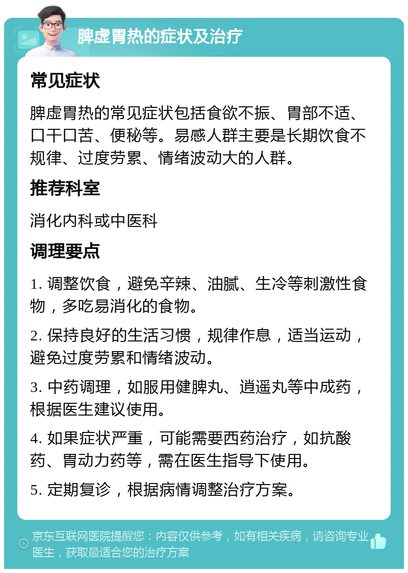 脾虚胃热的症状及治疗 常见症状 脾虚胃热的常见症状包括食欲不振、胃部不适、口干口苦、便秘等。易感人群主要是长期饮食不规律、过度劳累、情绪波动大的人群。 推荐科室 消化内科或中医科 调理要点 1. 调整饮食，避免辛辣、油腻、生冷等刺激性食物，多吃易消化的食物。 2. 保持良好的生活习惯，规律作息，适当运动，避免过度劳累和情绪波动。 3. 中药调理，如服用健脾丸、逍遥丸等中成药，根据医生建议使用。 4. 如果症状严重，可能需要西药治疗，如抗酸药、胃动力药等，需在医生指导下使用。 5. 定期复诊，根据病情调整治疗方案。