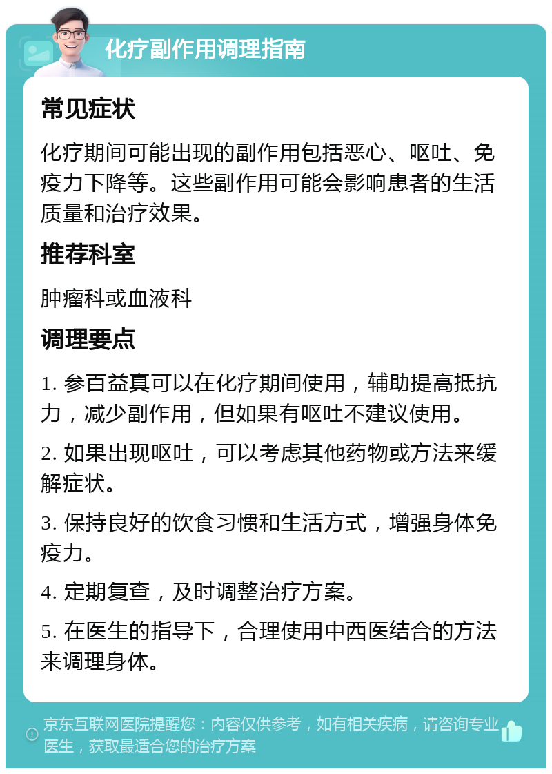 化疗副作用调理指南 常见症状 化疗期间可能出现的副作用包括恶心、呕吐、免疫力下降等。这些副作用可能会影响患者的生活质量和治疗效果。 推荐科室 肿瘤科或血液科 调理要点 1. 参百益真可以在化疗期间使用，辅助提高抵抗力，减少副作用，但如果有呕吐不建议使用。 2. 如果出现呕吐，可以考虑其他药物或方法来缓解症状。 3. 保持良好的饮食习惯和生活方式，增强身体免疫力。 4. 定期复查，及时调整治疗方案。 5. 在医生的指导下，合理使用中西医结合的方法来调理身体。