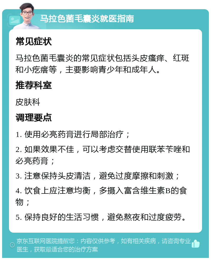 马拉色菌毛囊炎就医指南 常见症状 马拉色菌毛囊炎的常见症状包括头皮瘙痒、红斑和小疙瘩等，主要影响青少年和成年人。 推荐科室 皮肤科 调理要点 1. 使用必亮药膏进行局部治疗； 2. 如果效果不佳，可以考虑交替使用联苯苄唑和必亮药膏； 3. 注意保持头皮清洁，避免过度摩擦和刺激； 4. 饮食上应注意均衡，多摄入富含维生素B的食物； 5. 保持良好的生活习惯，避免熬夜和过度疲劳。