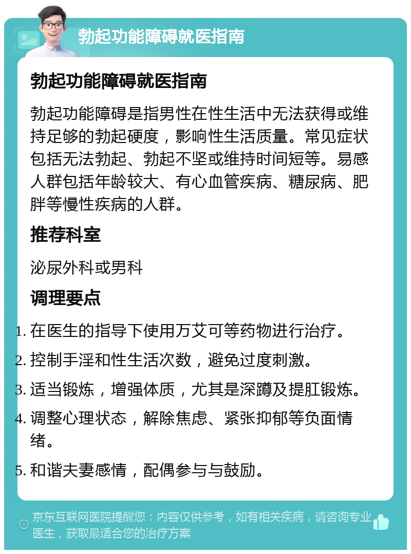 勃起功能障碍就医指南 勃起功能障碍就医指南 勃起功能障碍是指男性在性生活中无法获得或维持足够的勃起硬度，影响性生活质量。常见症状包括无法勃起、勃起不坚或维持时间短等。易感人群包括年龄较大、有心血管疾病、糖尿病、肥胖等慢性疾病的人群。 推荐科室 泌尿外科或男科 调理要点 在医生的指导下使用万艾可等药物进行治疗。 控制手淫和性生活次数，避免过度刺激。 适当锻炼，增强体质，尤其是深蹲及提肛锻炼。 调整心理状态，解除焦虑、紧张抑郁等负面情绪。 和谐夫妻感情，配偶参与与鼓励。