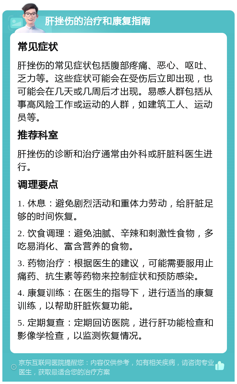 肝挫伤的治疗和康复指南 常见症状 肝挫伤的常见症状包括腹部疼痛、恶心、呕吐、乏力等。这些症状可能会在受伤后立即出现，也可能会在几天或几周后才出现。易感人群包括从事高风险工作或运动的人群，如建筑工人、运动员等。 推荐科室 肝挫伤的诊断和治疗通常由外科或肝脏科医生进行。 调理要点 1. 休息：避免剧烈活动和重体力劳动，给肝脏足够的时间恢复。 2. 饮食调理：避免油腻、辛辣和刺激性食物，多吃易消化、富含营养的食物。 3. 药物治疗：根据医生的建议，可能需要服用止痛药、抗生素等药物来控制症状和预防感染。 4. 康复训练：在医生的指导下，进行适当的康复训练，以帮助肝脏恢复功能。 5. 定期复查：定期回访医院，进行肝功能检查和影像学检查，以监测恢复情况。