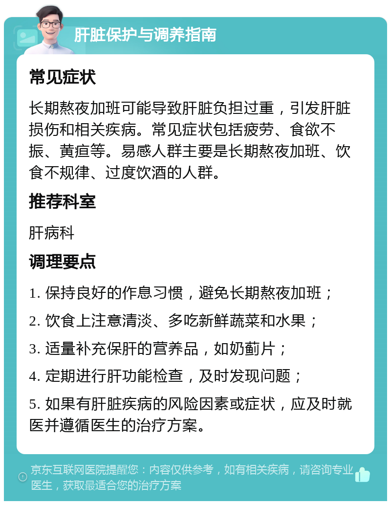 肝脏保护与调养指南 常见症状 长期熬夜加班可能导致肝脏负担过重，引发肝脏损伤和相关疾病。常见症状包括疲劳、食欲不振、黄疸等。易感人群主要是长期熬夜加班、饮食不规律、过度饮酒的人群。 推荐科室 肝病科 调理要点 1. 保持良好的作息习惯，避免长期熬夜加班； 2. 饮食上注意清淡、多吃新鲜蔬菜和水果； 3. 适量补充保肝的营养品，如奶蓟片； 4. 定期进行肝功能检查，及时发现问题； 5. 如果有肝脏疾病的风险因素或症状，应及时就医并遵循医生的治疗方案。