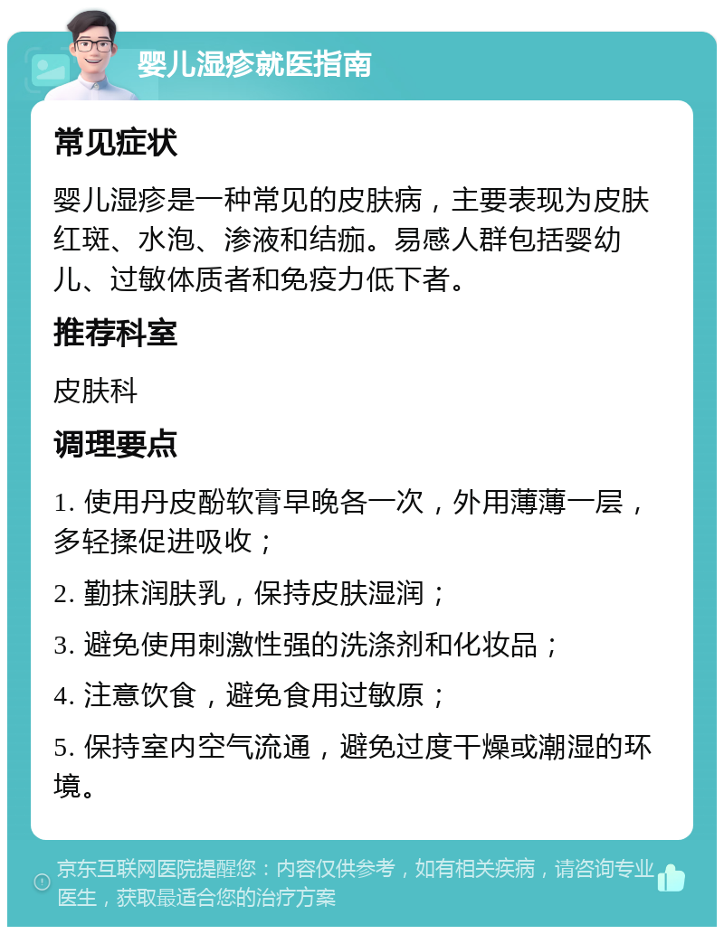 婴儿湿疹就医指南 常见症状 婴儿湿疹是一种常见的皮肤病，主要表现为皮肤红斑、水泡、渗液和结痂。易感人群包括婴幼儿、过敏体质者和免疫力低下者。 推荐科室 皮肤科 调理要点 1. 使用丹皮酚软膏早晚各一次，外用薄薄一层，多轻揉促进吸收； 2. 勤抹润肤乳，保持皮肤湿润； 3. 避免使用刺激性强的洗涤剂和化妆品； 4. 注意饮食，避免食用过敏原； 5. 保持室内空气流通，避免过度干燥或潮湿的环境。