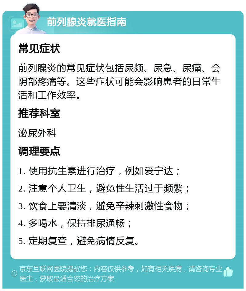 前列腺炎就医指南 常见症状 前列腺炎的常见症状包括尿频、尿急、尿痛、会阴部疼痛等。这些症状可能会影响患者的日常生活和工作效率。 推荐科室 泌尿外科 调理要点 1. 使用抗生素进行治疗，例如爱宁达； 2. 注意个人卫生，避免性生活过于频繁； 3. 饮食上要清淡，避免辛辣刺激性食物； 4. 多喝水，保持排尿通畅； 5. 定期复查，避免病情反复。