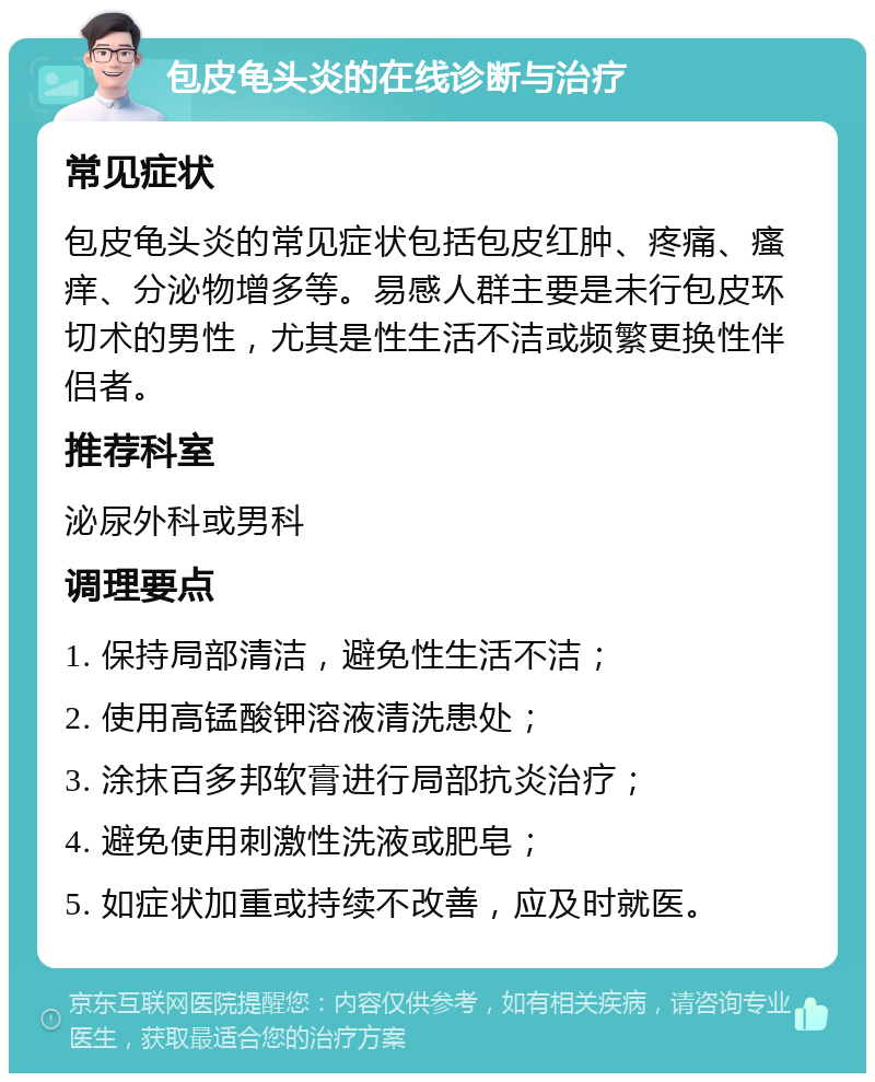 包皮龟头炎的在线诊断与治疗 常见症状 包皮龟头炎的常见症状包括包皮红肿、疼痛、瘙痒、分泌物增多等。易感人群主要是未行包皮环切术的男性，尤其是性生活不洁或频繁更换性伴侣者。 推荐科室 泌尿外科或男科 调理要点 1. 保持局部清洁，避免性生活不洁； 2. 使用高锰酸钾溶液清洗患处； 3. 涂抹百多邦软膏进行局部抗炎治疗； 4. 避免使用刺激性洗液或肥皂； 5. 如症状加重或持续不改善，应及时就医。