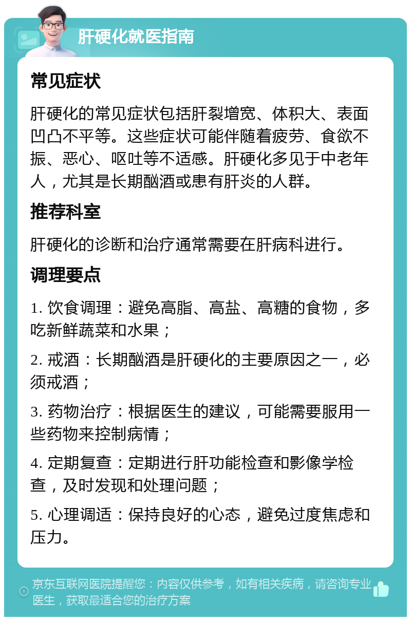 肝硬化就医指南 常见症状 肝硬化的常见症状包括肝裂增宽、体积大、表面凹凸不平等。这些症状可能伴随着疲劳、食欲不振、恶心、呕吐等不适感。肝硬化多见于中老年人，尤其是长期酗酒或患有肝炎的人群。 推荐科室 肝硬化的诊断和治疗通常需要在肝病科进行。 调理要点 1. 饮食调理：避免高脂、高盐、高糖的食物，多吃新鲜蔬菜和水果； 2. 戒酒：长期酗酒是肝硬化的主要原因之一，必须戒酒； 3. 药物治疗：根据医生的建议，可能需要服用一些药物来控制病情； 4. 定期复查：定期进行肝功能检查和影像学检查，及时发现和处理问题； 5. 心理调适：保持良好的心态，避免过度焦虑和压力。