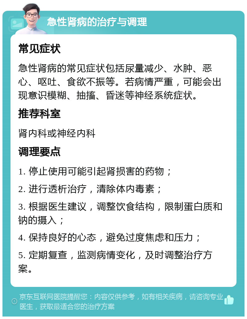 急性肾病的治疗与调理 常见症状 急性肾病的常见症状包括尿量减少、水肿、恶心、呕吐、食欲不振等。若病情严重，可能会出现意识模糊、抽搐、昏迷等神经系统症状。 推荐科室 肾内科或神经内科 调理要点 1. 停止使用可能引起肾损害的药物； 2. 进行透析治疗，清除体内毒素； 3. 根据医生建议，调整饮食结构，限制蛋白质和钠的摄入； 4. 保持良好的心态，避免过度焦虑和压力； 5. 定期复查，监测病情变化，及时调整治疗方案。