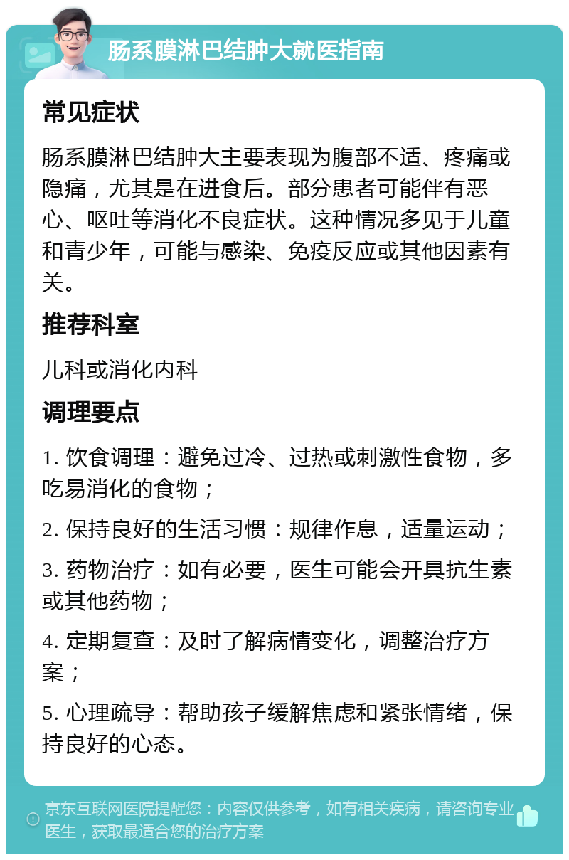 肠系膜淋巴结肿大就医指南 常见症状 肠系膜淋巴结肿大主要表现为腹部不适、疼痛或隐痛，尤其是在进食后。部分患者可能伴有恶心、呕吐等消化不良症状。这种情况多见于儿童和青少年，可能与感染、免疫反应或其他因素有关。 推荐科室 儿科或消化内科 调理要点 1. 饮食调理：避免过冷、过热或刺激性食物，多吃易消化的食物； 2. 保持良好的生活习惯：规律作息，适量运动； 3. 药物治疗：如有必要，医生可能会开具抗生素或其他药物； 4. 定期复查：及时了解病情变化，调整治疗方案； 5. 心理疏导：帮助孩子缓解焦虑和紧张情绪，保持良好的心态。