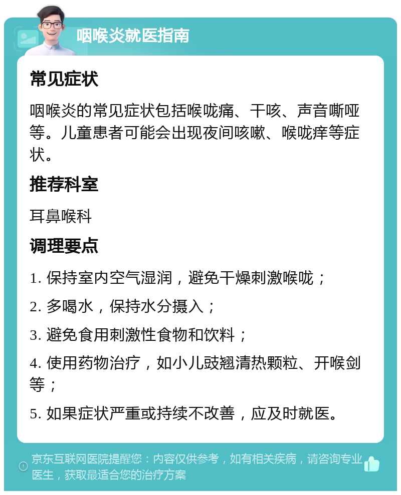 咽喉炎就医指南 常见症状 咽喉炎的常见症状包括喉咙痛、干咳、声音嘶哑等。儿童患者可能会出现夜间咳嗽、喉咙痒等症状。 推荐科室 耳鼻喉科 调理要点 1. 保持室内空气湿润，避免干燥刺激喉咙； 2. 多喝水，保持水分摄入； 3. 避免食用刺激性食物和饮料； 4. 使用药物治疗，如小儿豉翘清热颗粒、开喉剑等； 5. 如果症状严重或持续不改善，应及时就医。