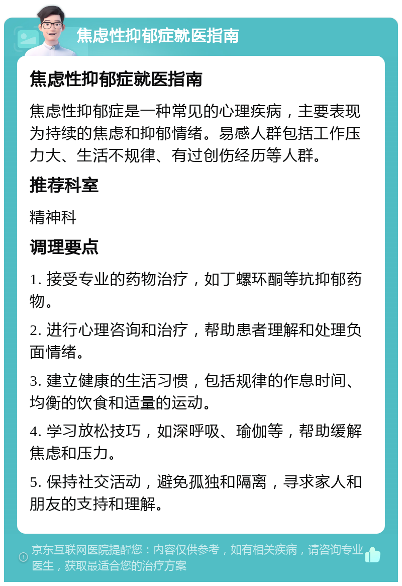 焦虑性抑郁症就医指南 焦虑性抑郁症就医指南 焦虑性抑郁症是一种常见的心理疾病，主要表现为持续的焦虑和抑郁情绪。易感人群包括工作压力大、生活不规律、有过创伤经历等人群。 推荐科室 精神科 调理要点 1. 接受专业的药物治疗，如丁螺环酮等抗抑郁药物。 2. 进行心理咨询和治疗，帮助患者理解和处理负面情绪。 3. 建立健康的生活习惯，包括规律的作息时间、均衡的饮食和适量的运动。 4. 学习放松技巧，如深呼吸、瑜伽等，帮助缓解焦虑和压力。 5. 保持社交活动，避免孤独和隔离，寻求家人和朋友的支持和理解。