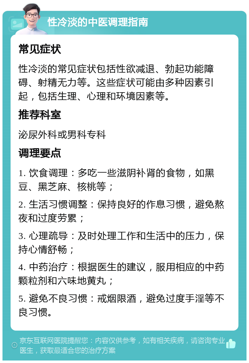 性冷淡的中医调理指南 常见症状 性冷淡的常见症状包括性欲减退、勃起功能障碍、射精无力等。这些症状可能由多种因素引起，包括生理、心理和环境因素等。 推荐科室 泌尿外科或男科专科 调理要点 1. 饮食调理：多吃一些滋阴补肾的食物，如黑豆、黑芝麻、核桃等； 2. 生活习惯调整：保持良好的作息习惯，避免熬夜和过度劳累； 3. 心理疏导：及时处理工作和生活中的压力，保持心情舒畅； 4. 中药治疗：根据医生的建议，服用相应的中药颗粒剂和六味地黄丸； 5. 避免不良习惯：戒烟限酒，避免过度手淫等不良习惯。