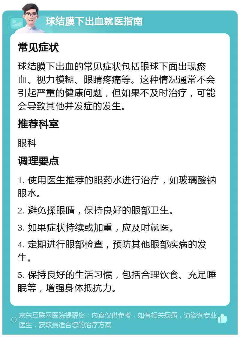 球结膜下出血就医指南 常见症状 球结膜下出血的常见症状包括眼球下面出现瘀血、视力模糊、眼睛疼痛等。这种情况通常不会引起严重的健康问题，但如果不及时治疗，可能会导致其他并发症的发生。 推荐科室 眼科 调理要点 1. 使用医生推荐的眼药水进行治疗，如玻璃酸钠眼水。 2. 避免揉眼睛，保持良好的眼部卫生。 3. 如果症状持续或加重，应及时就医。 4. 定期进行眼部检查，预防其他眼部疾病的发生。 5. 保持良好的生活习惯，包括合理饮食、充足睡眠等，增强身体抵抗力。