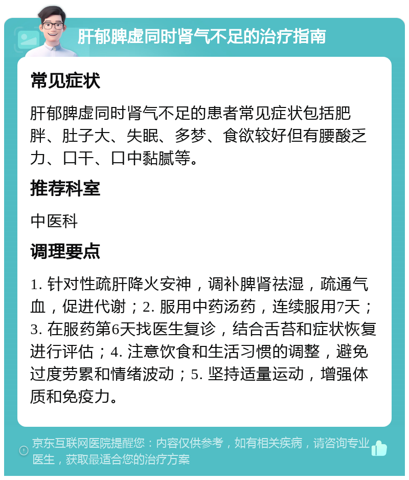 肝郁脾虚同时肾气不足的治疗指南 常见症状 肝郁脾虚同时肾气不足的患者常见症状包括肥胖、肚子大、失眠、多梦、食欲较好但有腰酸乏力、口干、口中黏腻等。 推荐科室 中医科 调理要点 1. 针对性疏肝降火安神，调补脾肾祛湿，疏通气血，促进代谢；2. 服用中药汤药，连续服用7天；3. 在服药第6天找医生复诊，结合舌苔和症状恢复进行评估；4. 注意饮食和生活习惯的调整，避免过度劳累和情绪波动；5. 坚持适量运动，增强体质和免疫力。