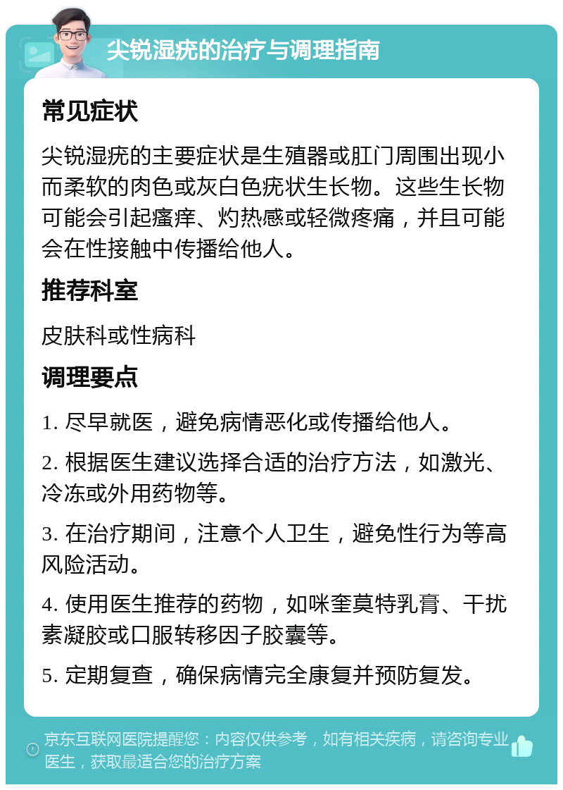 尖锐湿疣的治疗与调理指南 常见症状 尖锐湿疣的主要症状是生殖器或肛门周围出现小而柔软的肉色或灰白色疣状生长物。这些生长物可能会引起瘙痒、灼热感或轻微疼痛，并且可能会在性接触中传播给他人。 推荐科室 皮肤科或性病科 调理要点 1. 尽早就医，避免病情恶化或传播给他人。 2. 根据医生建议选择合适的治疗方法，如激光、冷冻或外用药物等。 3. 在治疗期间，注意个人卫生，避免性行为等高风险活动。 4. 使用医生推荐的药物，如咪奎莫特乳膏、干扰素凝胶或口服转移因子胶囊等。 5. 定期复查，确保病情完全康复并预防复发。