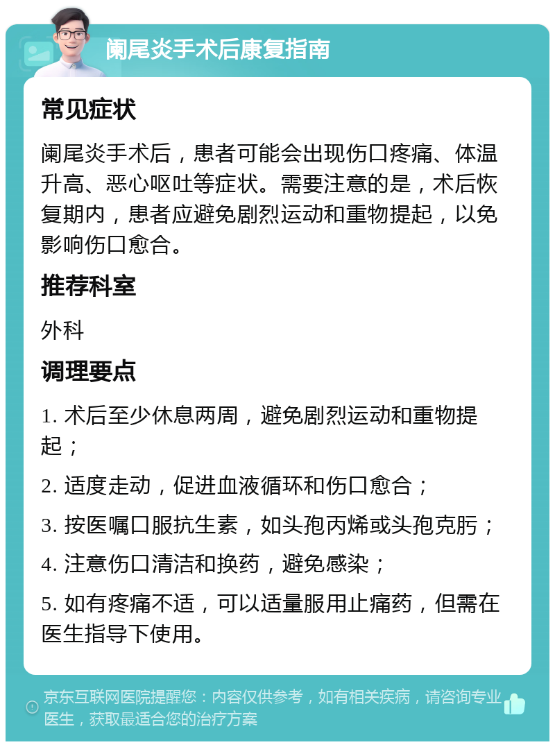 阑尾炎手术后康复指南 常见症状 阑尾炎手术后，患者可能会出现伤口疼痛、体温升高、恶心呕吐等症状。需要注意的是，术后恢复期内，患者应避免剧烈运动和重物提起，以免影响伤口愈合。 推荐科室 外科 调理要点 1. 术后至少休息两周，避免剧烈运动和重物提起； 2. 适度走动，促进血液循环和伤口愈合； 3. 按医嘱口服抗生素，如头孢丙烯或头孢克肟； 4. 注意伤口清洁和换药，避免感染； 5. 如有疼痛不适，可以适量服用止痛药，但需在医生指导下使用。