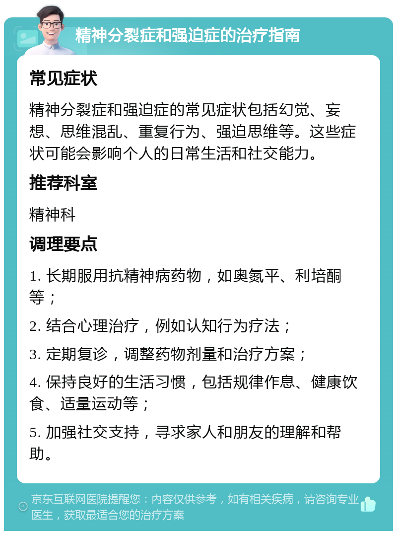 精神分裂症和强迫症的治疗指南 常见症状 精神分裂症和强迫症的常见症状包括幻觉、妄想、思维混乱、重复行为、强迫思维等。这些症状可能会影响个人的日常生活和社交能力。 推荐科室 精神科 调理要点 1. 长期服用抗精神病药物，如奥氮平、利培酮等； 2. 结合心理治疗，例如认知行为疗法； 3. 定期复诊，调整药物剂量和治疗方案； 4. 保持良好的生活习惯，包括规律作息、健康饮食、适量运动等； 5. 加强社交支持，寻求家人和朋友的理解和帮助。