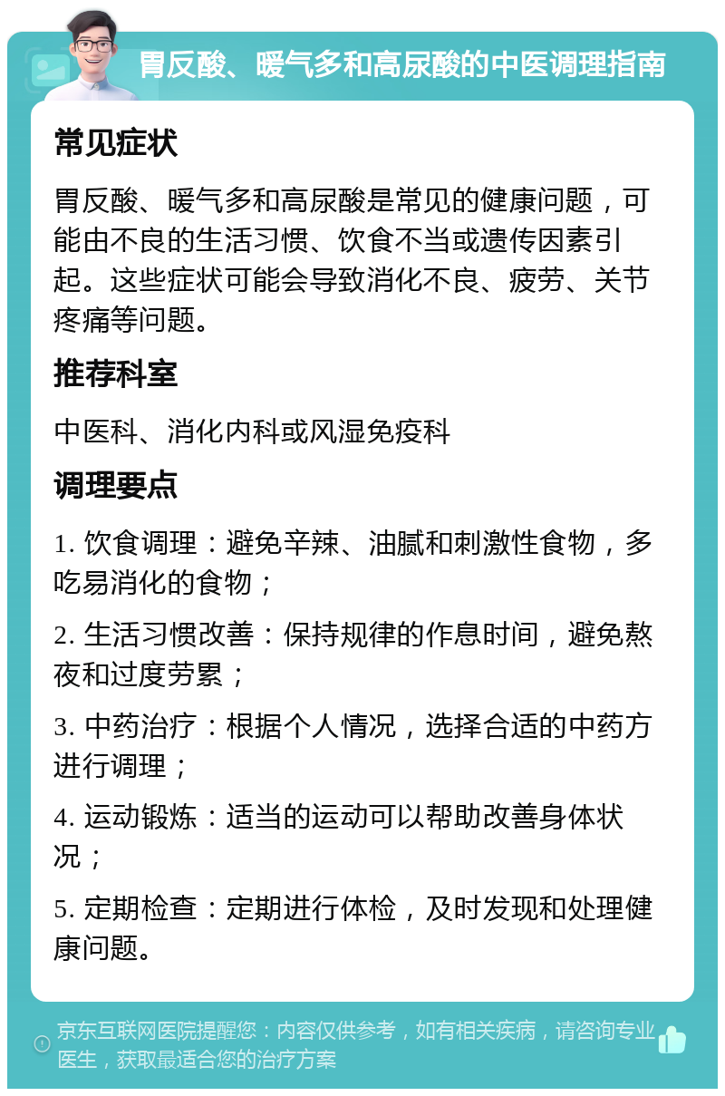 胃反酸、暖气多和高尿酸的中医调理指南 常见症状 胃反酸、暖气多和高尿酸是常见的健康问题，可能由不良的生活习惯、饮食不当或遗传因素引起。这些症状可能会导致消化不良、疲劳、关节疼痛等问题。 推荐科室 中医科、消化内科或风湿免疫科 调理要点 1. 饮食调理：避免辛辣、油腻和刺激性食物，多吃易消化的食物； 2. 生活习惯改善：保持规律的作息时间，避免熬夜和过度劳累； 3. 中药治疗：根据个人情况，选择合适的中药方进行调理； 4. 运动锻炼：适当的运动可以帮助改善身体状况； 5. 定期检查：定期进行体检，及时发现和处理健康问题。