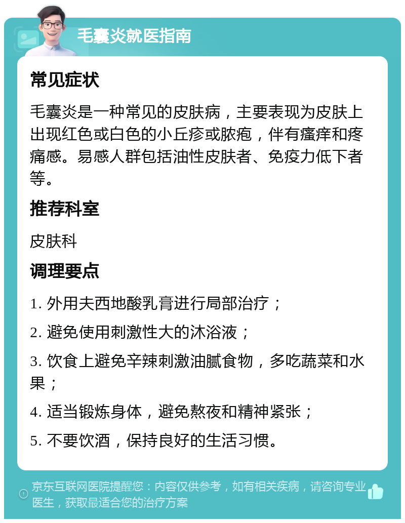 毛囊炎就医指南 常见症状 毛囊炎是一种常见的皮肤病，主要表现为皮肤上出现红色或白色的小丘疹或脓疱，伴有瘙痒和疼痛感。易感人群包括油性皮肤者、免疫力低下者等。 推荐科室 皮肤科 调理要点 1. 外用夫西地酸乳膏进行局部治疗； 2. 避免使用刺激性大的沐浴液； 3. 饮食上避免辛辣刺激油腻食物，多吃蔬菜和水果； 4. 适当锻炼身体，避免熬夜和精神紧张； 5. 不要饮酒，保持良好的生活习惯。