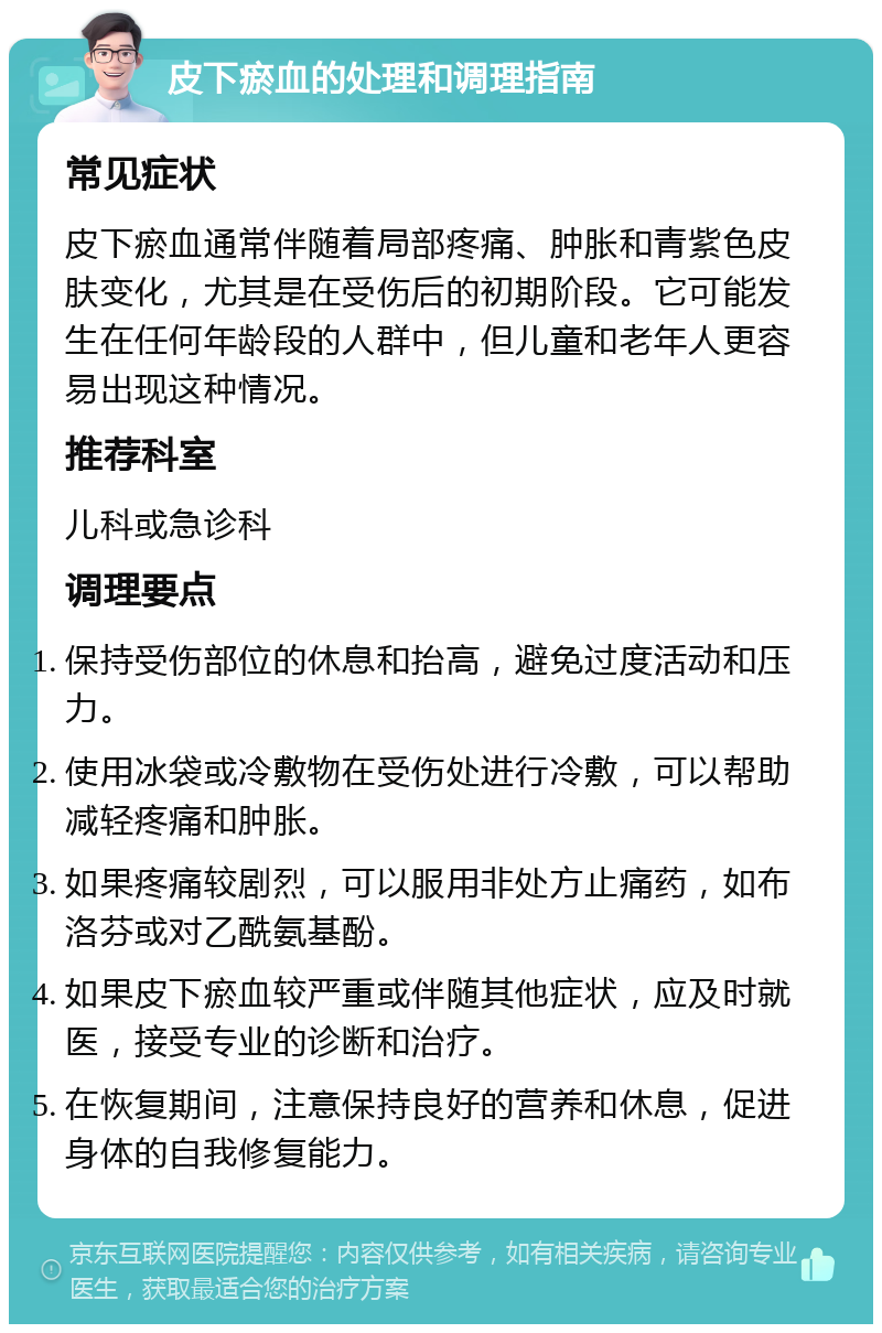 皮下瘀血的处理和调理指南 常见症状 皮下瘀血通常伴随着局部疼痛、肿胀和青紫色皮肤变化，尤其是在受伤后的初期阶段。它可能发生在任何年龄段的人群中，但儿童和老年人更容易出现这种情况。 推荐科室 儿科或急诊科 调理要点 保持受伤部位的休息和抬高，避免过度活动和压力。 使用冰袋或冷敷物在受伤处进行冷敷，可以帮助减轻疼痛和肿胀。 如果疼痛较剧烈，可以服用非处方止痛药，如布洛芬或对乙酰氨基酚。 如果皮下瘀血较严重或伴随其他症状，应及时就医，接受专业的诊断和治疗。 在恢复期间，注意保持良好的营养和休息，促进身体的自我修复能力。