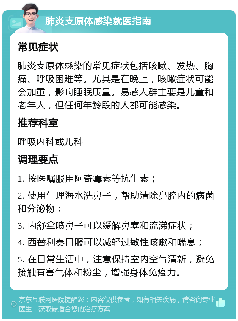 肺炎支原体感染就医指南 常见症状 肺炎支原体感染的常见症状包括咳嗽、发热、胸痛、呼吸困难等。尤其是在晚上，咳嗽症状可能会加重，影响睡眠质量。易感人群主要是儿童和老年人，但任何年龄段的人都可能感染。 推荐科室 呼吸内科或儿科 调理要点 1. 按医嘱服用阿奇霉素等抗生素； 2. 使用生理海水洗鼻子，帮助清除鼻腔内的病菌和分泌物； 3. 内舒拿喷鼻子可以缓解鼻塞和流涕症状； 4. 西替利秦口服可以减轻过敏性咳嗽和喘息； 5. 在日常生活中，注意保持室内空气清新，避免接触有害气体和粉尘，增强身体免疫力。