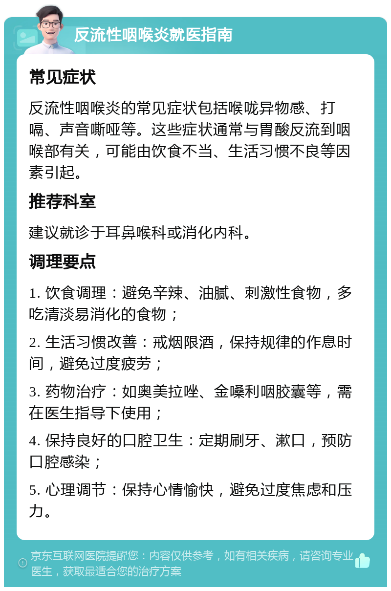 反流性咽喉炎就医指南 常见症状 反流性咽喉炎的常见症状包括喉咙异物感、打嗝、声音嘶哑等。这些症状通常与胃酸反流到咽喉部有关，可能由饮食不当、生活习惯不良等因素引起。 推荐科室 建议就诊于耳鼻喉科或消化内科。 调理要点 1. 饮食调理：避免辛辣、油腻、刺激性食物，多吃清淡易消化的食物； 2. 生活习惯改善：戒烟限酒，保持规律的作息时间，避免过度疲劳； 3. 药物治疗：如奥美拉唑、金嗓利咽胶囊等，需在医生指导下使用； 4. 保持良好的口腔卫生：定期刷牙、漱口，预防口腔感染； 5. 心理调节：保持心情愉快，避免过度焦虑和压力。