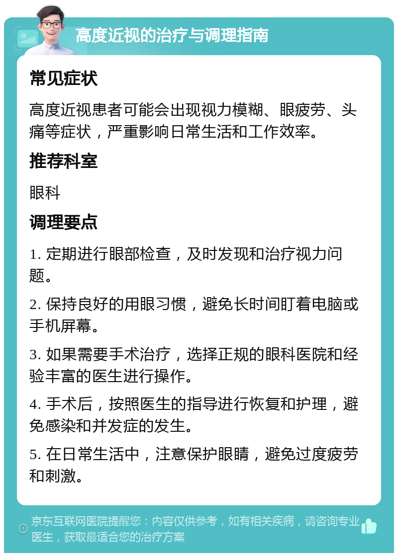 高度近视的治疗与调理指南 常见症状 高度近视患者可能会出现视力模糊、眼疲劳、头痛等症状，严重影响日常生活和工作效率。 推荐科室 眼科 调理要点 1. 定期进行眼部检查，及时发现和治疗视力问题。 2. 保持良好的用眼习惯，避免长时间盯着电脑或手机屏幕。 3. 如果需要手术治疗，选择正规的眼科医院和经验丰富的医生进行操作。 4. 手术后，按照医生的指导进行恢复和护理，避免感染和并发症的发生。 5. 在日常生活中，注意保护眼睛，避免过度疲劳和刺激。