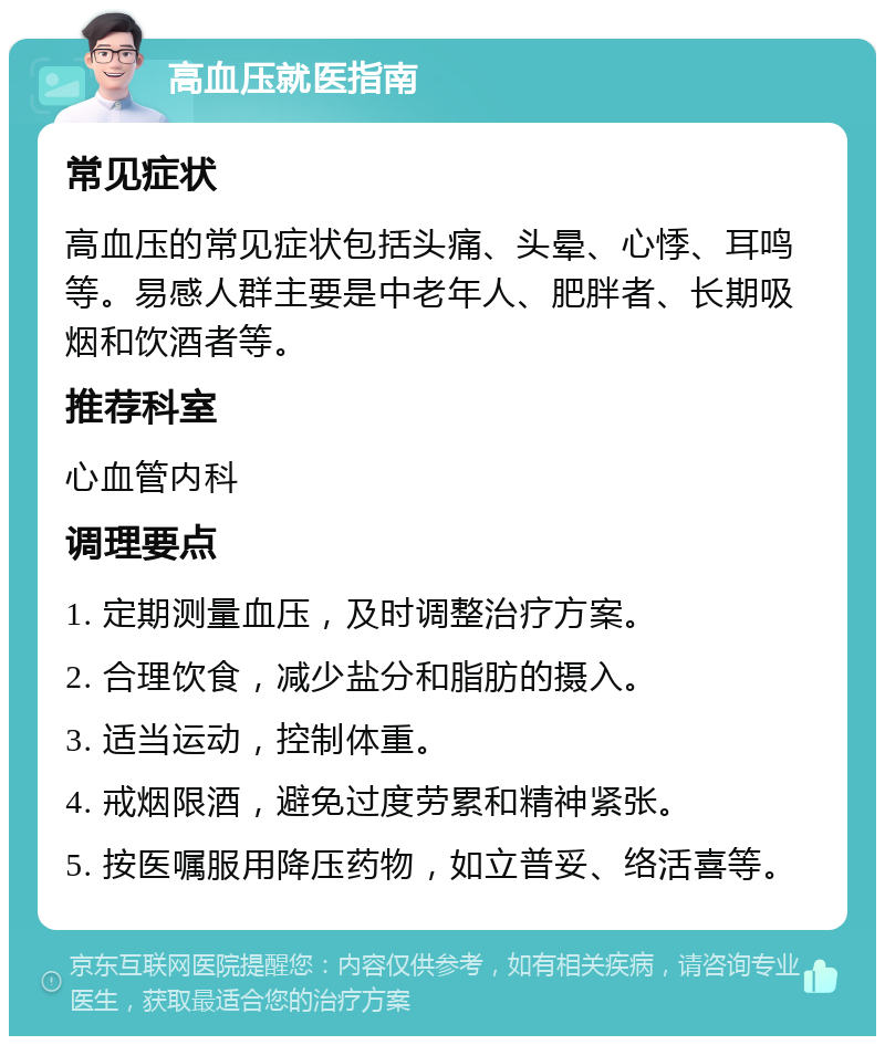 高血压就医指南 常见症状 高血压的常见症状包括头痛、头晕、心悸、耳鸣等。易感人群主要是中老年人、肥胖者、长期吸烟和饮酒者等。 推荐科室 心血管内科 调理要点 1. 定期测量血压，及时调整治疗方案。 2. 合理饮食，减少盐分和脂肪的摄入。 3. 适当运动，控制体重。 4. 戒烟限酒，避免过度劳累和精神紧张。 5. 按医嘱服用降压药物，如立普妥、络活喜等。