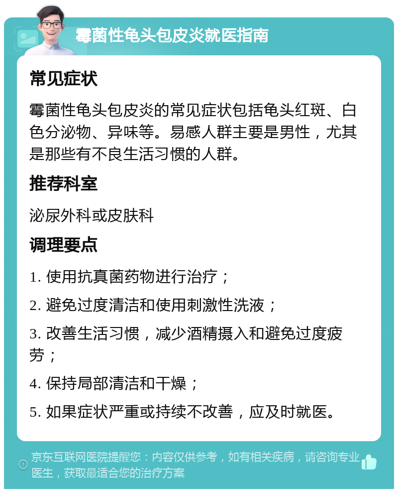 霉菌性龟头包皮炎就医指南 常见症状 霉菌性龟头包皮炎的常见症状包括龟头红斑、白色分泌物、异味等。易感人群主要是男性，尤其是那些有不良生活习惯的人群。 推荐科室 泌尿外科或皮肤科 调理要点 1. 使用抗真菌药物进行治疗； 2. 避免过度清洁和使用刺激性洗液； 3. 改善生活习惯，减少酒精摄入和避免过度疲劳； 4. 保持局部清洁和干燥； 5. 如果症状严重或持续不改善，应及时就医。