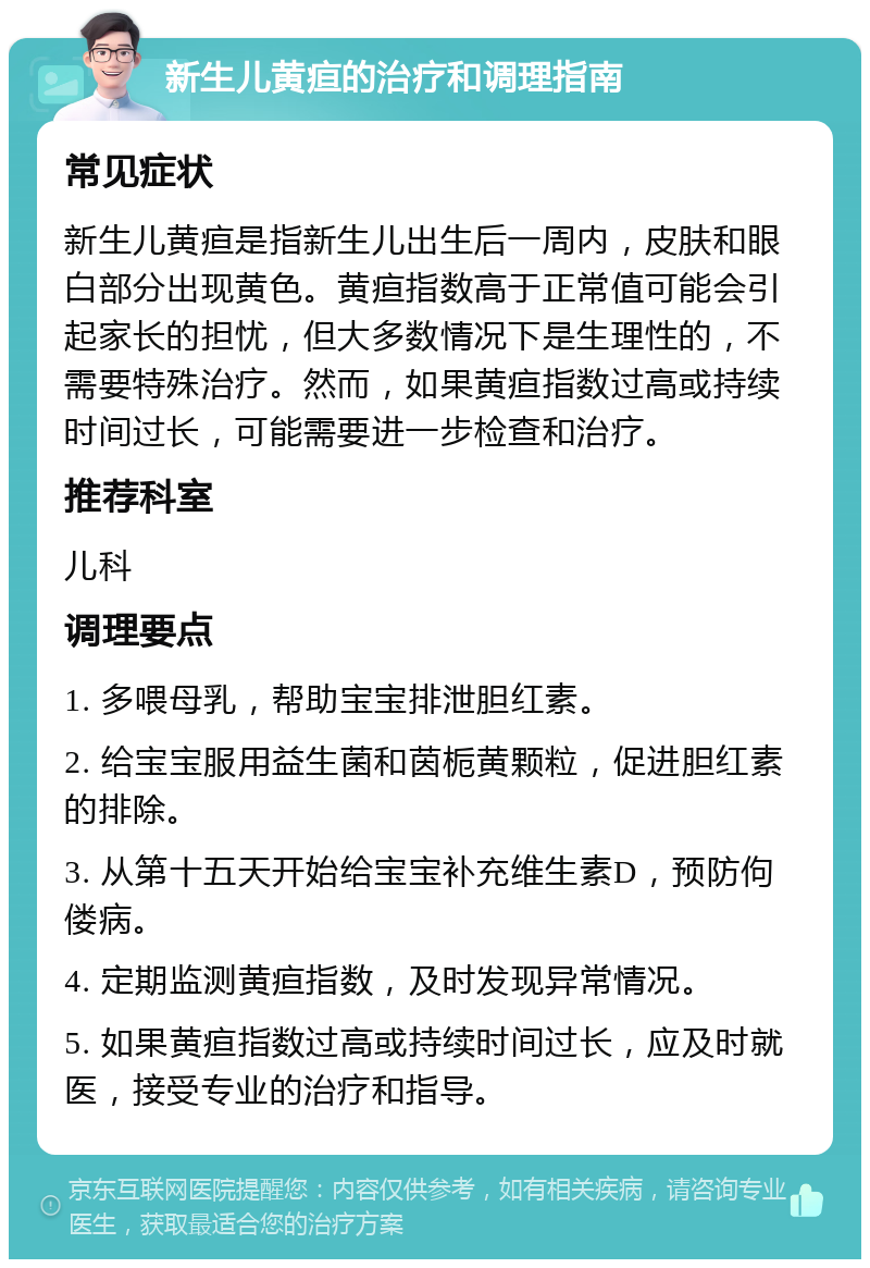 新生儿黄疸的治疗和调理指南 常见症状 新生儿黄疸是指新生儿出生后一周内，皮肤和眼白部分出现黄色。黄疸指数高于正常值可能会引起家长的担忧，但大多数情况下是生理性的，不需要特殊治疗。然而，如果黄疸指数过高或持续时间过长，可能需要进一步检查和治疗。 推荐科室 儿科 调理要点 1. 多喂母乳，帮助宝宝排泄胆红素。 2. 给宝宝服用益生菌和茵栀黄颗粒，促进胆红素的排除。 3. 从第十五天开始给宝宝补充维生素D，预防佝偻病。 4. 定期监测黄疸指数，及时发现异常情况。 5. 如果黄疸指数过高或持续时间过长，应及时就医，接受专业的治疗和指导。