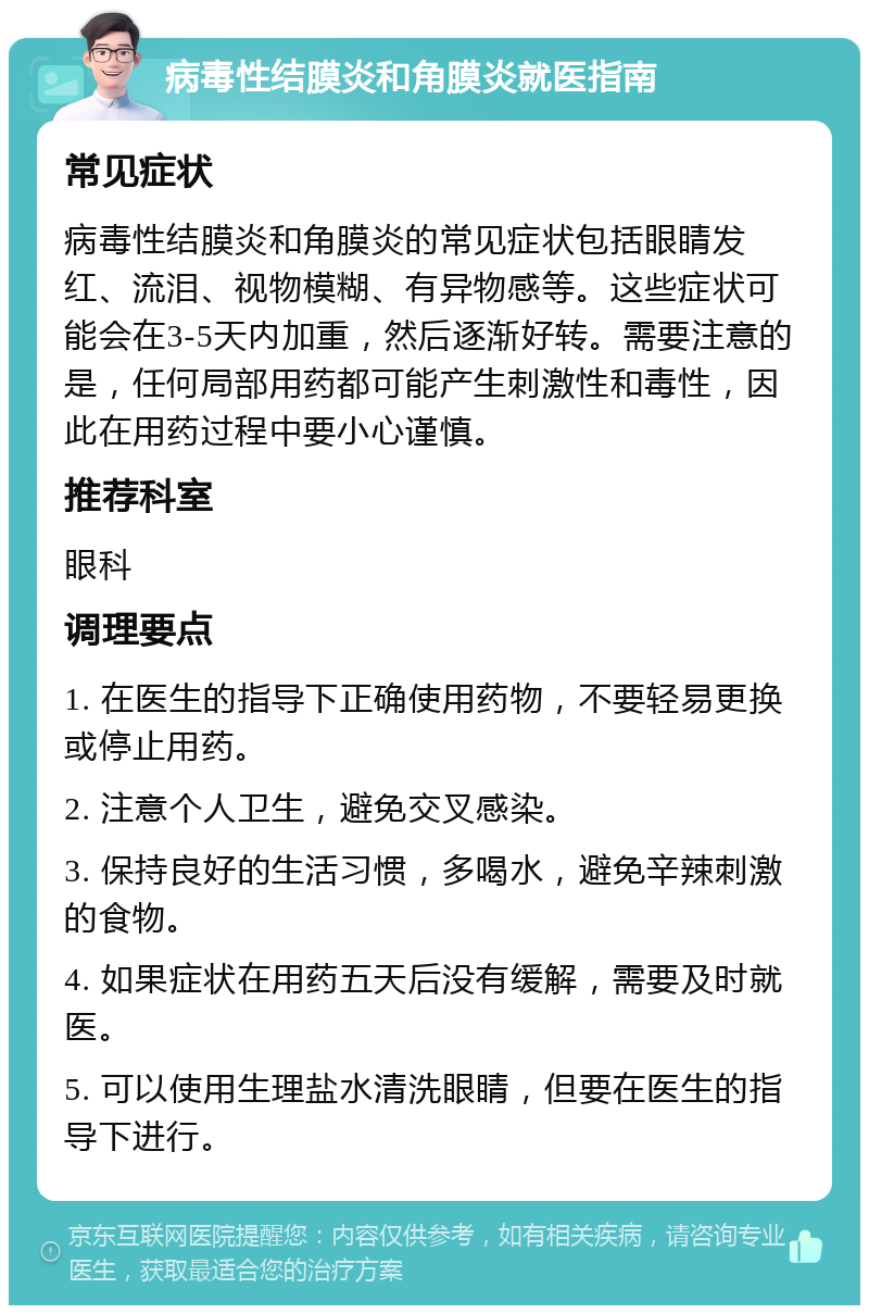 病毒性结膜炎和角膜炎就医指南 常见症状 病毒性结膜炎和角膜炎的常见症状包括眼睛发红、流泪、视物模糊、有异物感等。这些症状可能会在3-5天内加重，然后逐渐好转。需要注意的是，任何局部用药都可能产生刺激性和毒性，因此在用药过程中要小心谨慎。 推荐科室 眼科 调理要点 1. 在医生的指导下正确使用药物，不要轻易更换或停止用药。 2. 注意个人卫生，避免交叉感染。 3. 保持良好的生活习惯，多喝水，避免辛辣刺激的食物。 4. 如果症状在用药五天后没有缓解，需要及时就医。 5. 可以使用生理盐水清洗眼睛，但要在医生的指导下进行。