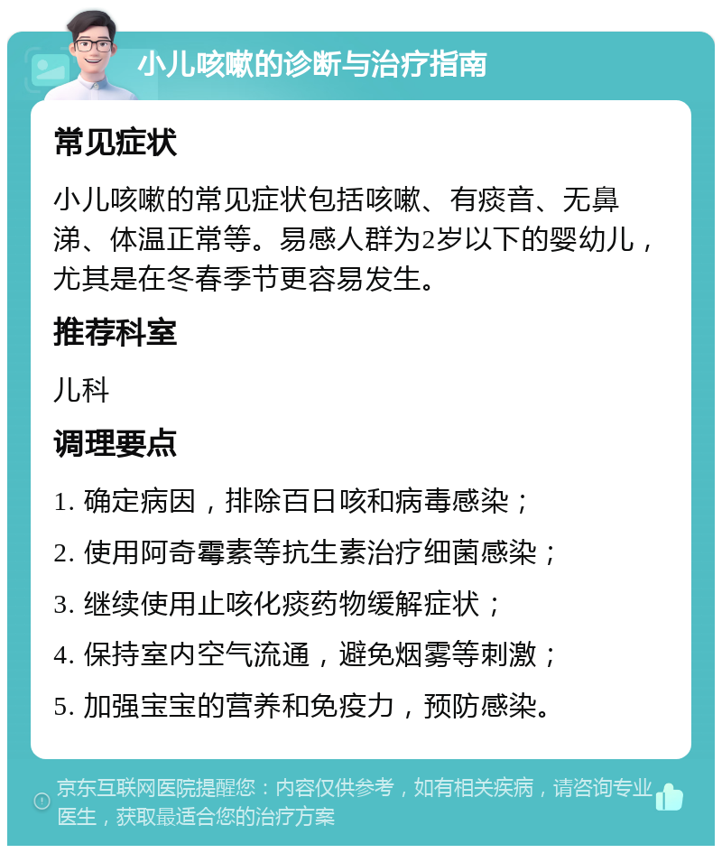 小儿咳嗽的诊断与治疗指南 常见症状 小儿咳嗽的常见症状包括咳嗽、有痰音、无鼻涕、体温正常等。易感人群为2岁以下的婴幼儿，尤其是在冬春季节更容易发生。 推荐科室 儿科 调理要点 1. 确定病因，排除百日咳和病毒感染； 2. 使用阿奇霉素等抗生素治疗细菌感染； 3. 继续使用止咳化痰药物缓解症状； 4. 保持室内空气流通，避免烟雾等刺激； 5. 加强宝宝的营养和免疫力，预防感染。